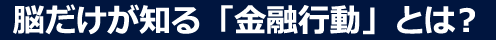 脳だけが知る「金融行動」とは?