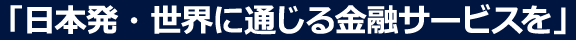 「日本発・世界に通じる金融サービスを」