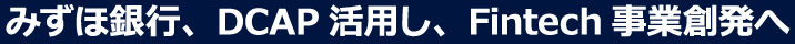 みずほ銀行、DCAP活用し、Fintech事業創発へ